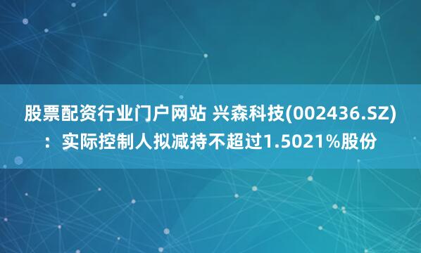 股票配资行业门户网站 兴森科技(002436.SZ)：实际控制人拟减持不超过1.5021%股份