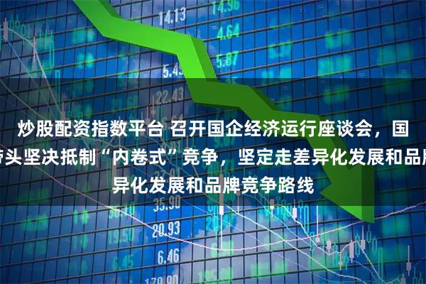 炒股配资指数平台 召开国企经济运行座谈会，国资委：要带头坚决抵制“内卷式”竞争，坚定走差异化发展和品牌竞争路线
