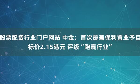股票配资行业门户网站 中金：首次覆盖保利置业予目标价2.15港元 评级“跑赢行业”