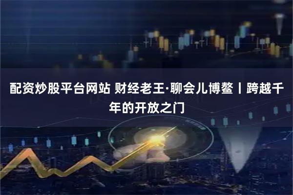 配资炒股平台网站 财经老王·聊会儿博鳌丨跨越千年的开放之门