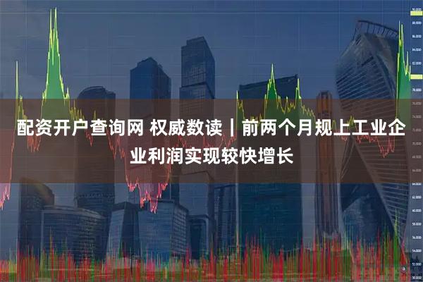 配资开户查询网 权威数读｜前两个月规上工业企业利润实现较快增长