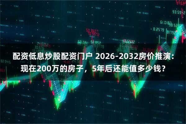 配资低息炒股配资门户 2026-2032房价推演：现在200万的房子，5年后还能值多少钱？
