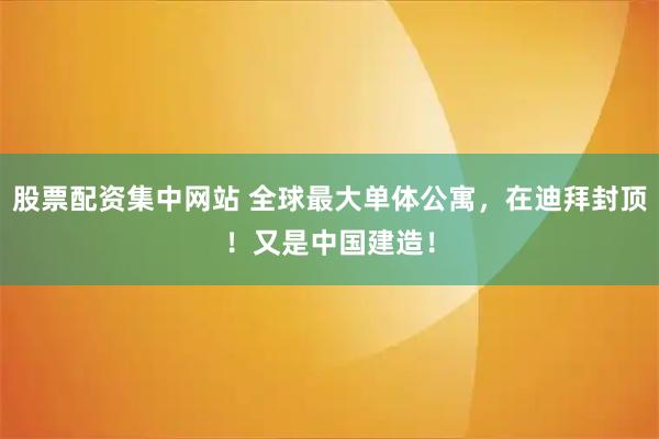 股票配资集中网站 全球最大单体公寓，在迪拜封顶！又是中国建造！