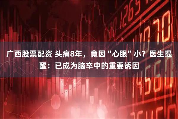 广西股票配资 头痛8年，竟因“心眼”小？医生提醒：已成为脑卒中的重要诱因