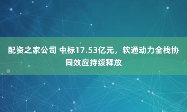 配资之家公司 中标17.53亿元，软通动力全栈协同效应持续释放
