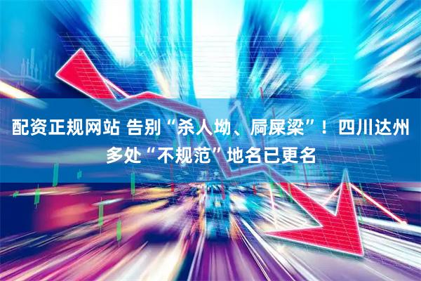 配资正规网站 告别“杀人坳、屙屎梁”！四川达州多处“不规范”地名已更名