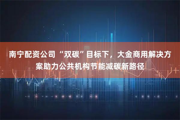 南宁配资公司 “双碳”目标下，大金商用解决方案助力公共机构节能减碳新路径